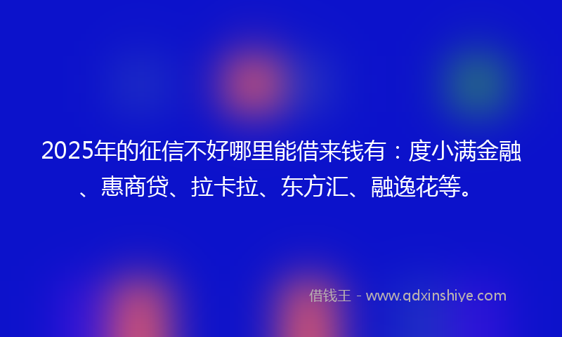 2025年的征信不好哪里能借来钱有：度小满金融、惠商贷、拉卡拉、东方汇、融逸花等。