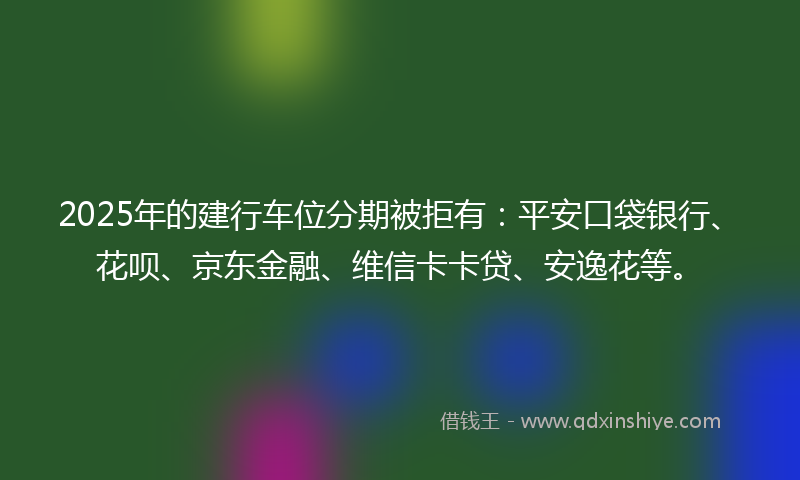 2025年的建行车位分期被拒有：平安口袋银行、花呗、京东金融、维信卡卡贷、安逸花等。
