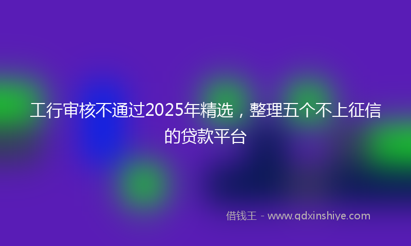 工行审核不通过2025年精选，整理五个不上征信的贷款平台