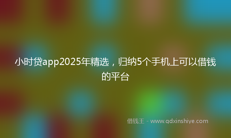 小时贷app2025年精选，归纳5个手机上可以借钱的平台