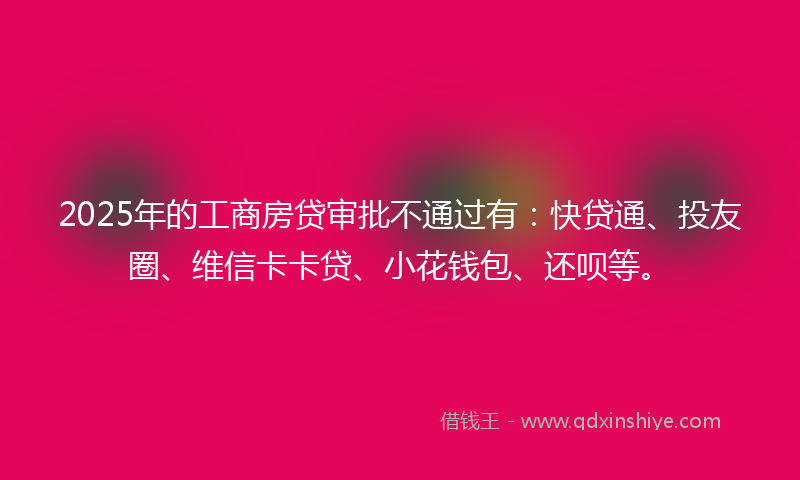 2025年的工商房贷审批不通过有：快贷通、投友圈、维信卡卡贷、小花钱包、还呗等。