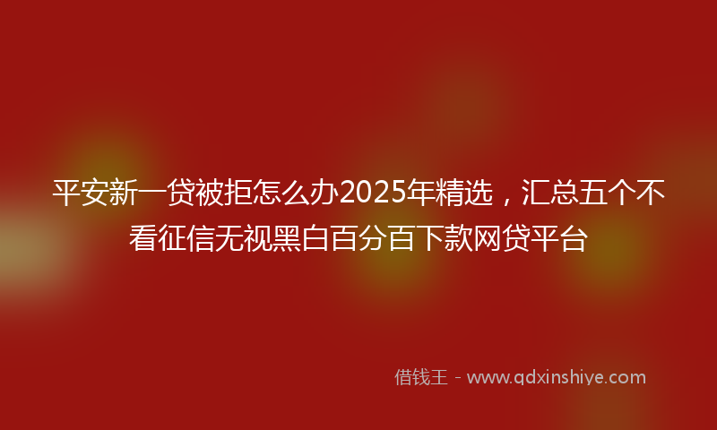 平安新一贷被拒怎么办2025年精选，汇总五个不看征信无视黑白百分百下款网贷平台