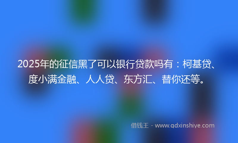 2025年的征信黑了可以银行贷款吗有：柯基贷、度小满金融、人人贷、东方汇、替你还等。