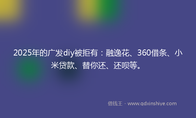 2025年的广发diy被拒有：融逸花、360借条、小米贷款、替你还、还呗等。