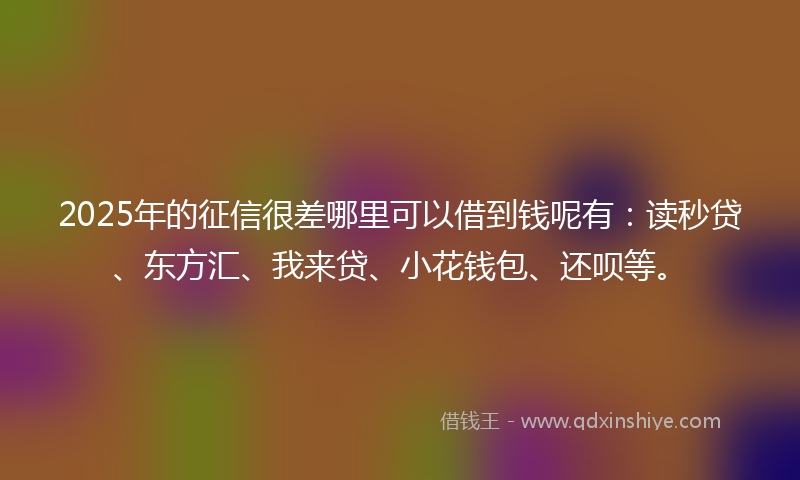 2025年的征信很差哪里可以借到钱呢有：读秒贷、东方汇、我来贷、小花钱包、还呗等。
