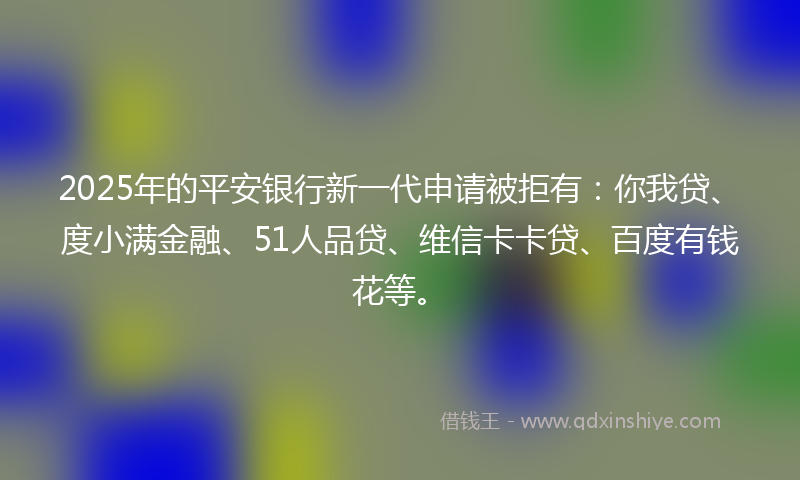 2025年的平安银行新一代申请被拒有：你我贷、度小满金融、51人品贷、维信卡卡贷、百度有钱花等。