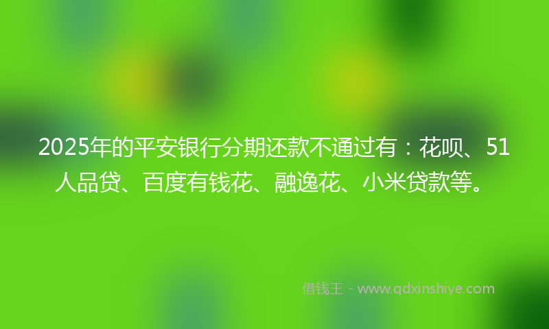 2025年的平安银行分期还款不通过有：花呗、51人品贷、百度有钱花、融逸花、小米贷款等。