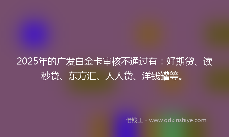 2025年的广发白金卡审核不通过有：好期贷、读秒贷、东方汇、人人贷、洋钱罐等。