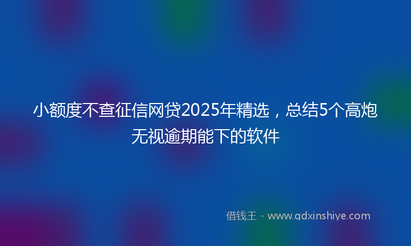 小额度不查征信网贷2025年精选，总结5个高炮无视逾期能下的软件