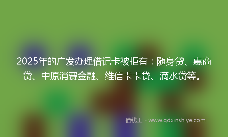2025年的广发办理借记卡被拒有：随身贷、惠商贷、中原消费金融、维信卡卡贷、滴水贷等。