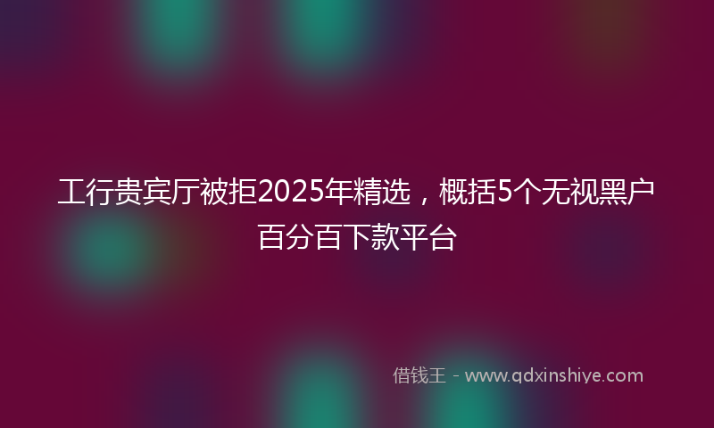 工行贵宾厅被拒2025年精选，概括5个无视黑户百分百下款平台