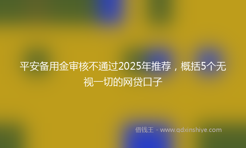 平安备用金审核不通过2025年推荐，概括5个无视一切的网贷口子