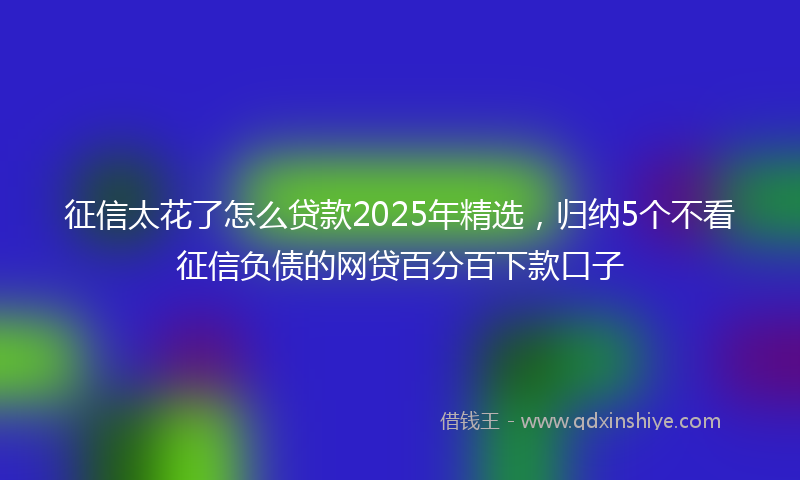 征信太花了怎么贷款2025年精选，归纳5个不看征信负债的网贷百分百下款口子