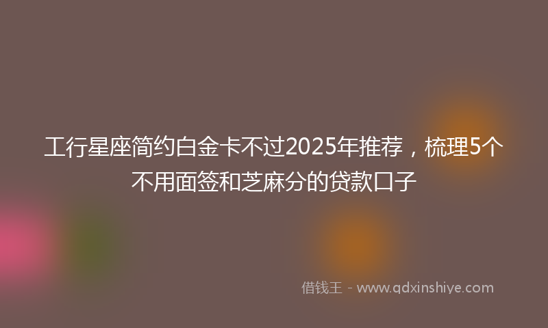 工行星座简约白金卡不过2025年推荐，梳理5个不用面签和芝麻分的贷款口子