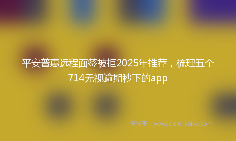 平安普惠远程面签被拒2025年推荐，梳理五个714无视逾期秒下的app