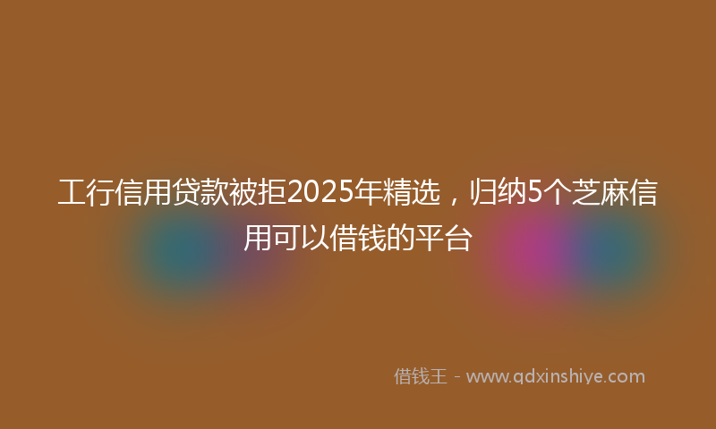 工行信用贷款被拒2025年精选，归纳5个芝麻信用可以借钱的平台