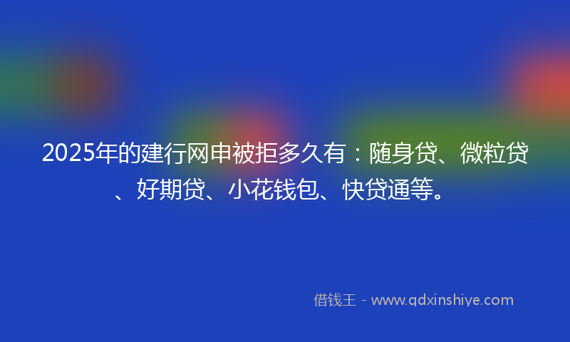 2025年的建行网申被拒多久有：随身贷、微粒贷、好期贷、小花钱包、快贷通等。