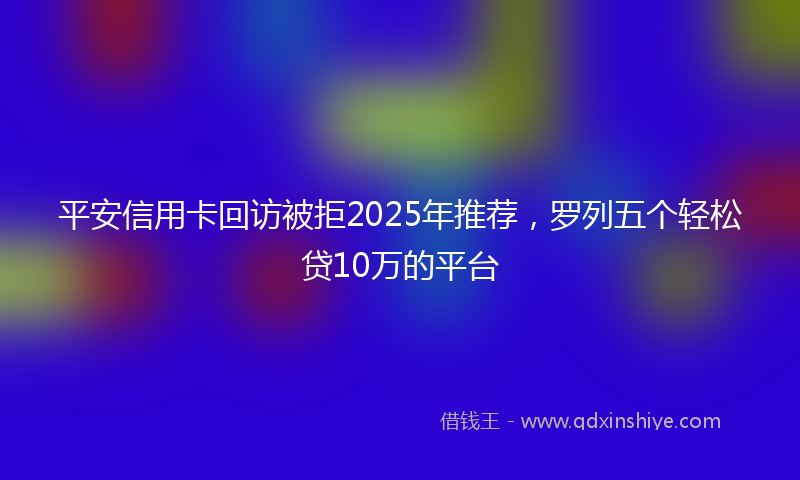 平安信用卡回访被拒2025年推荐，罗列五个轻松贷10万的平台