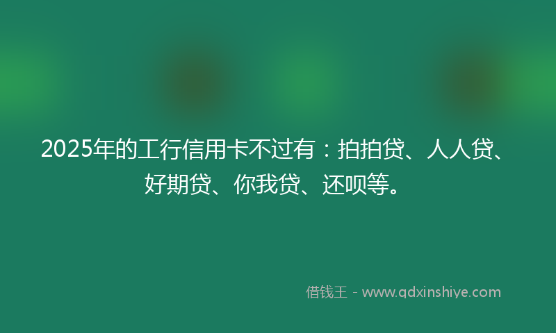 2025年的工行信用卡不过有：拍拍贷、人人贷、好期贷、你我贷、还呗等。