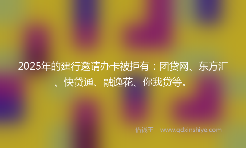 2025年的建行邀请办卡被拒有：团贷网、东方汇、快贷通、融逸花、你我贷等。