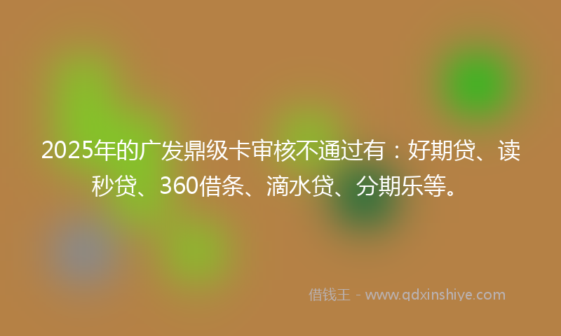 2025年的广发鼎级卡审核不通过有：好期贷、读秒贷、360借条、滴水贷、分期乐等。