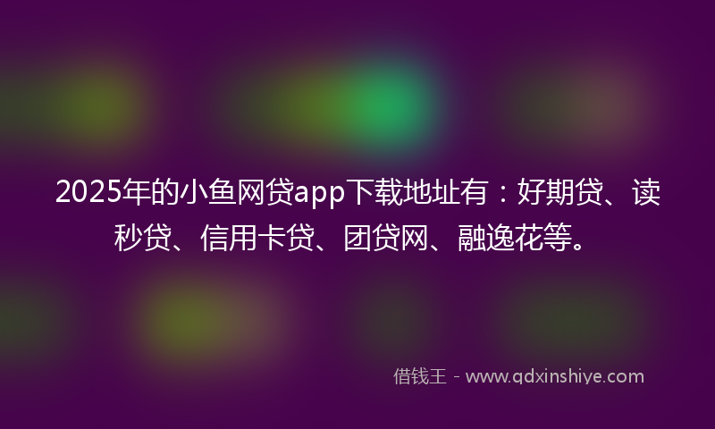 2025年的小鱼网贷app下载地址有：好期贷、读秒贷、信用卡贷、团贷网、融逸花等。