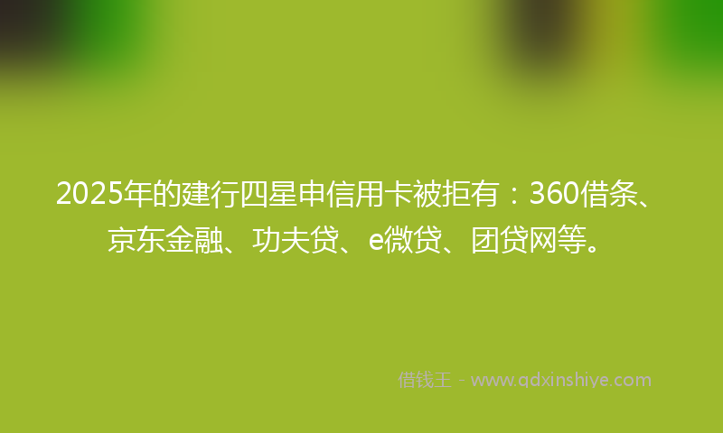 2025年的建行四星申信用卡被拒有：360借条、京东金融、功夫贷、e微贷、团贷网等。