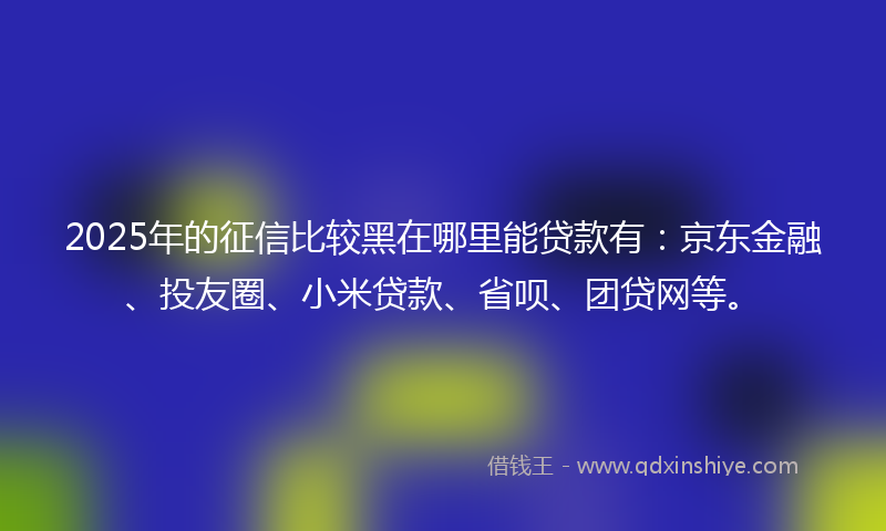 2025年的征信比较黑在哪里能贷款有：京东金融、投友圈、小米贷款、省呗、团贷网等。