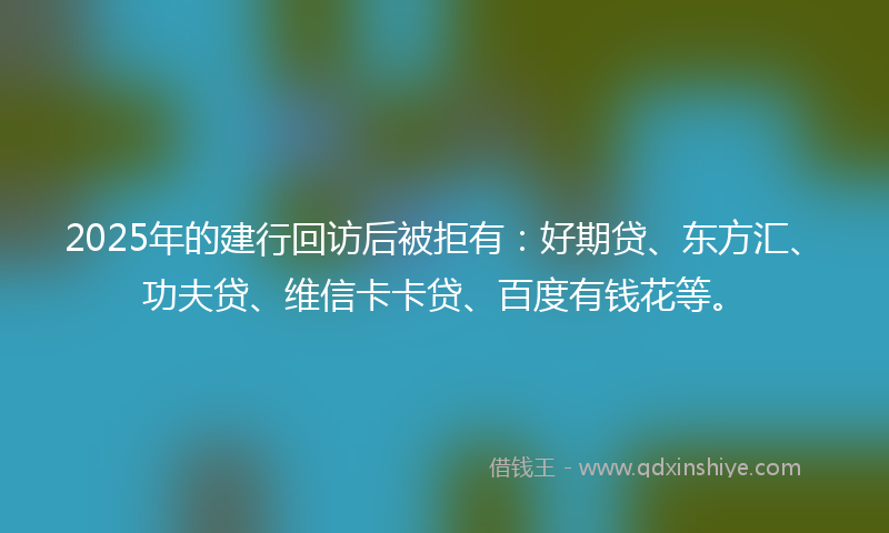 2025年的建行回访后被拒有：好期贷、东方汇、功夫贷、维信卡卡贷、百度有钱花等。