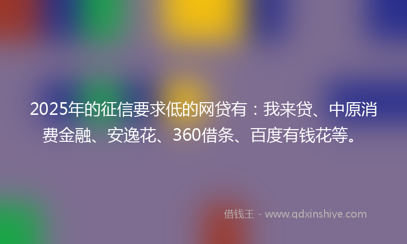 2025年的征信要求低的网贷有：我来贷、中原消费金融、安逸花、360借条、百度有钱花等。