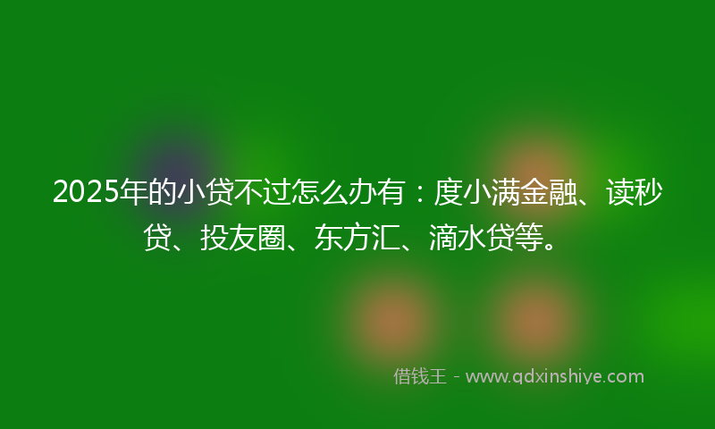 2025年的小贷不过怎么办有：度小满金融、读秒贷、投友圈、东方汇、滴水贷等。