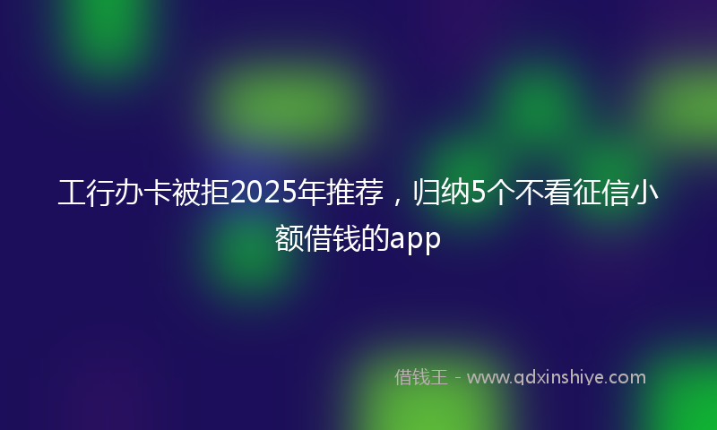 工行办卡被拒2025年推荐，归纳5个不看征信小额借钱的app