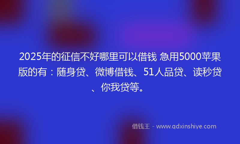 2025年的征信不好哪里可以借钱 急用5000苹果版的有：随身贷、微博借钱、51人品贷、读秒贷、你我贷等。