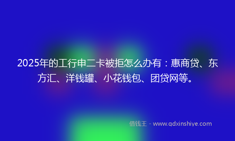 2025年的工行申二卡被拒怎么办有：惠商贷、东方汇、洋钱罐、小花钱包、团贷网等。