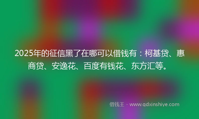 2025年的征信黑了在哪可以借钱有：柯基贷、惠商贷、安逸花、百度有钱花、东方汇等。
