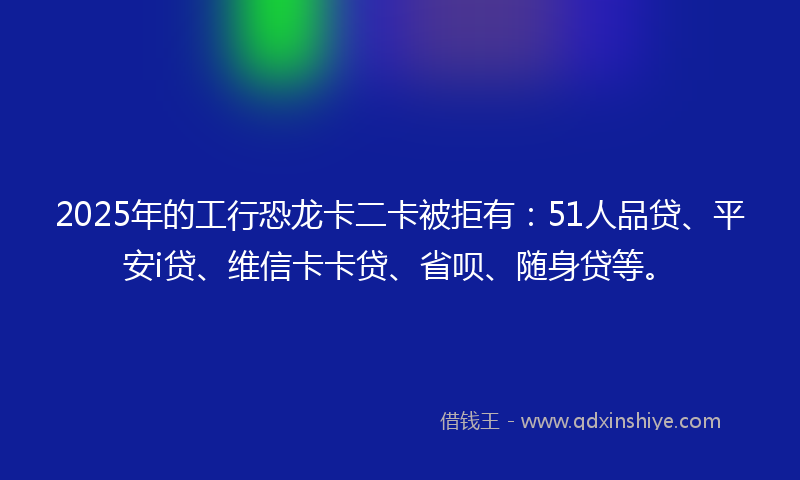 2025年的工行恐龙卡二卡被拒有：51人品贷、平安i贷、维信卡卡贷、省呗、随身贷等。