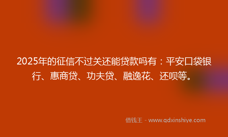 2025年的征信不过关还能贷款吗有：平安口袋银行、惠商贷、功夫贷、融逸花、还呗等。