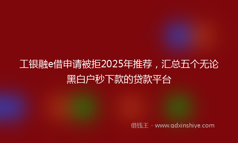 工银融e借申请被拒2025年推荐，汇总五个无论黑白户秒下款的贷款平台