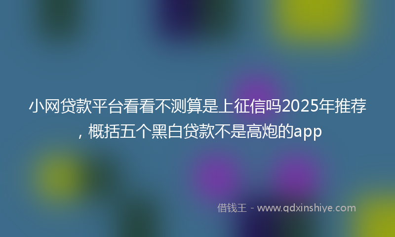 小网贷款平台看看不测算是上征信吗2025年推荐，概括五个黑白贷款不是高炮的app