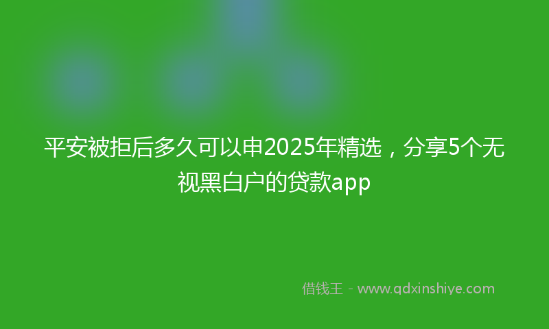 平安被拒后多久可以申2025年精选，分享5个无视黑白户的贷款app