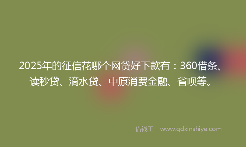 2025年的征信花哪个网贷好下款有：360借条、读秒贷、滴水贷、中原消费金融、省呗等。