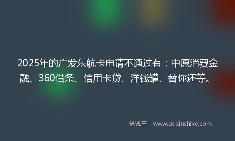 2025年的广发东航卡申请不通过有：中原消费金融、360借条、信用卡贷、洋钱罐、替你还等。