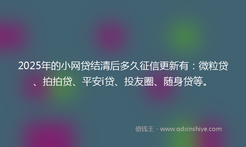 2025年的小网贷结清后多久征信更新有：微粒贷、拍拍贷、平安i贷、投友圈、随身贷等。