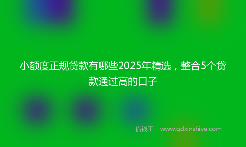 小额度正规贷款有哪些2025年精选，整合5个贷款通过高的口子