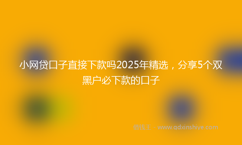 小网贷口子直接下款吗2025年精选，分享5个双黑户必下款的口子