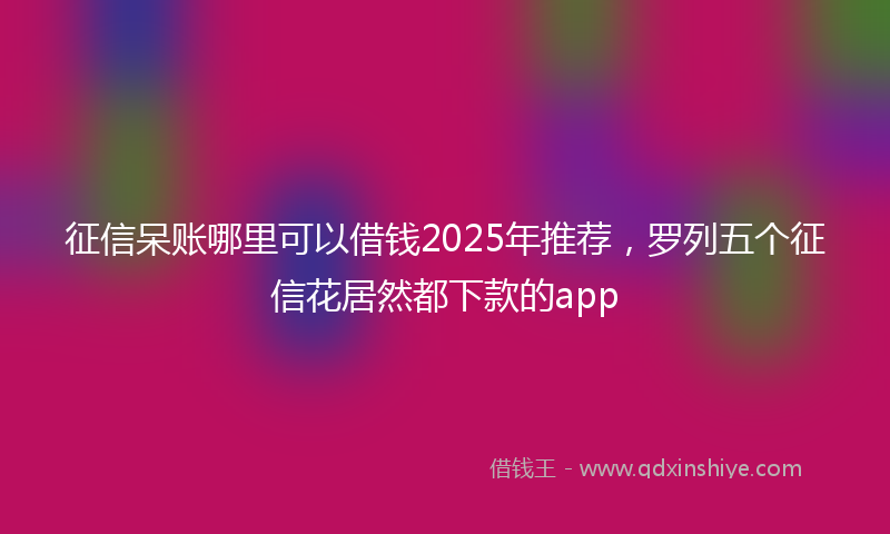 征信呆账哪里可以借钱2025年推荐，罗列五个征信花居然都下款的app