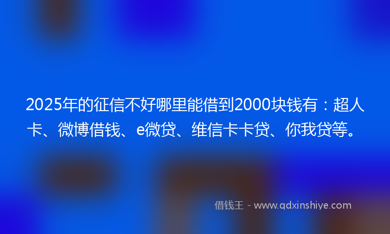 2025年的征信不好哪里能借到2000块钱有：超人卡、微博借钱、e微贷、维信卡卡贷、你我贷等。