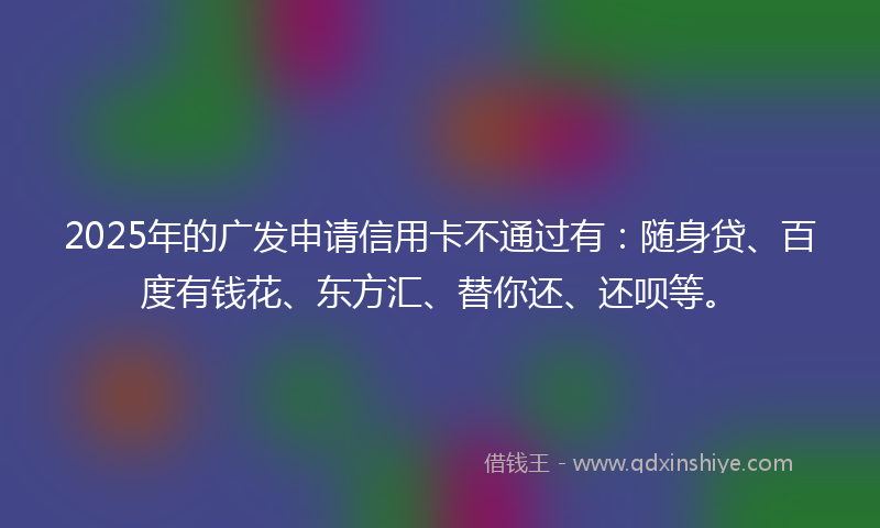 2025年的广发申请信用卡不通过有：随身贷、百度有钱花、东方汇、替你还、还呗等。
