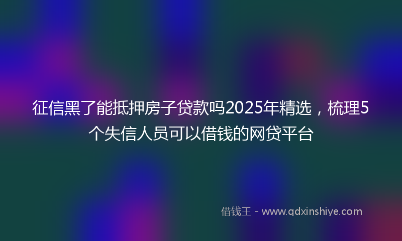 征信黑了能抵押房子贷款吗2025年精选，梳理5个失信人员可以借钱的网贷平台