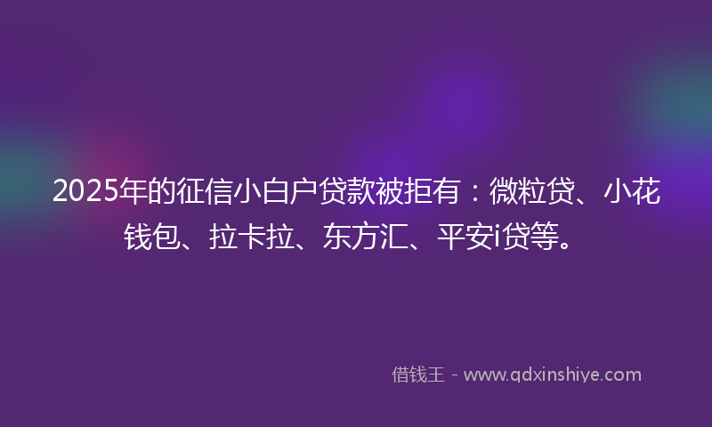2025年的征信小白户贷款被拒有：微粒贷、小花钱包、拉卡拉、东方汇、平安i贷等。